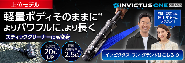 INVICTUS ONE GRAND インビクタス ワン グランド上位モデル 軽量ボディそのままに よりパワフルに、より長く スティッククリーナーにも変身 吸引力20%UP 連続使用時間2.5倍 前川 泰之さん 政井 マヤさん オススメ! インビクタス ワン グランドはこちら