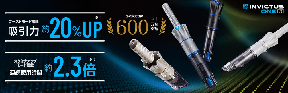 ブーストモード搭載 吸引力 約20％UP※2 スタミナアップモード搭載 連続使用時間 約2.3倍※3 世界販売台数600万台突破※1 INVICTUS ONE V3