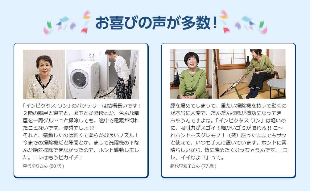 お喜びの声が多数！ 「インビクタス ワン」のバッテリーは結構長いです！ 2階の部屋と寝室と、廊下とか階段とか、色んな部屋を一周グル～ッと掃除しても、途中で電源が切れたことはないです。優秀でしょ！？ それと、感動したのは細くて柔らかな長いノズル！ 今までの掃除機だと隙間とか、まして洗濯機の下なんか絶対掃除できなかったので、ホントに感動しました。コレはもうピカイチ！ 華代ゆりさん（60代） 膝を痛めてしまって、重たい掃除機を持って動くのが本当に大変で、だんだん掃除が億劫になってきちゃうんですよね。「インビクタス ワン」は軽いのに、吸引力がスゴイ！ 細かいゴミが取れる！！ こ～れホント…スグレモノ！（笑）座ったままでもサッと使えて、いつも手元に置いています。ホントに素晴らしいから、皆に薦めたくなっちゃうんです。「コレ、イイよ！！」って。 藤代早智子さん（77歳）
