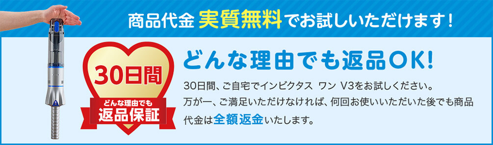 商品代金実質無料でお試しいただけます！ 30日間どんな理由でも返品保証 どんな理由でも返品OK！ 30日間、ご自宅でインビクタス ワン V3をお試しください。万が一、ご満足いただけなければ、何回お使いいただいた後でも商品代金は全額返金いたします。