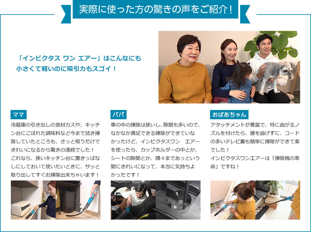 実際に使った方の驚きの声をご紹介！ 「インビクタス ワン エアー」はこんなにも小さくて軽いのに吸引力もスゴイ！ ママ 冷蔵庫の引き出しの食材カスや、キッチン台にこぼれた調味料など今までは拭き掃除していたところも、さっと吸うだけできれいになるから驚きの連続でした！これなら、狭いキッチン台に置きっぱなしにしておいて使いたいときに、サッと取り出してすぐお掃除出来ちゃいます！ パパ 車の中の掃除は狭いし、隙間も多いので、なかなか満足できる掃除ができていなかったけど、インビクタスワン エアーを使ったら、カップホルダーの中とか、シートの隙間とか、隅々まであっという間にきれいになって、本当に気持ちよかったです！ おばあちゃん アタッチメントが豊富で、特に曲がるノズルを付けたら、腰を曲げずに、コードの多いテレビ裏も簡単に掃除ができて楽でした！インビクタスワンエアーは「掃除機の革命」ですね！
