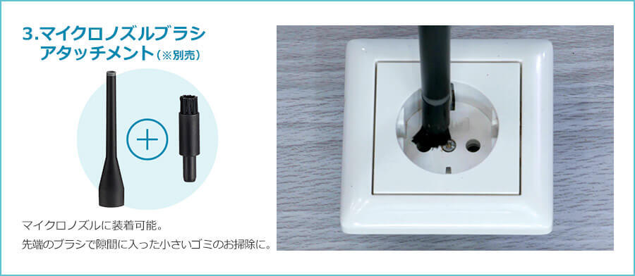 3.マイクロノズルブラシ アタッチメント（※別売） マイクロノズルに装着可能。 先端のブラシで隙間に入った小さいゴミのお掃除に。