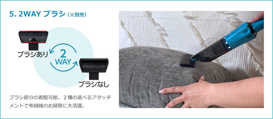 5.2WAYブラシ（※別売） 2WAY ブラシあり ブラシなし ブラシ部分の着脱可能。2種の選べるアタッチメントで布繊維のお掃除に大活躍。