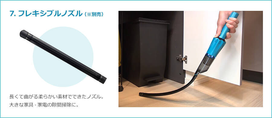7.フレキシブルノズル（※別売） 長くて曲がる柔らかい素材でできたノズル。 大きな家具・家電の隙間掃除に。