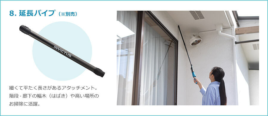 8.延長パイプ（※別売） 細くて平たく長さがあるアタッチメント。 階段・廊下の幅木（はばき）や高い場所のお掃除に活躍。