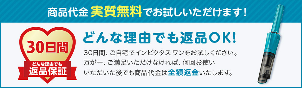 商品代金 実質無料でお試しいただけます！ 30日間 どんな理由でも 返品保証 どんな理由でも返品OK！ 30日間、ご自宅でインビクタス ワンをお試しください。万が一、ご満足いただけなければ、何回お使いいただいた後でも商品代金は全額返金いたします。