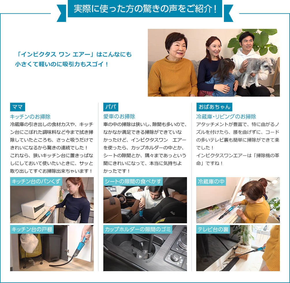 実際に使った方の驚きの声をご紹介！ 「インビクタス ワン エアー」はこんなにも小さくて軽いのに吸引力もスゴイ！ ママ キッチンのお掃除 冷蔵庫の引き出しの食材カスや、キッチン台にこぼれた調味料など今までは拭き掃除していたところも、さっと吸うだけできれいになるから驚きの連続でした！これなら、狭いキッチン台に置きっぱなしにしておいて使いたいときに、サッと取り出してすぐお掃除出来ちゃいます！キッチン台のパンくず キッチン台の戸棚 パパ 愛車のお掃除 車の中の掃除は狭いし、隙間も多いので、なかなか満足できる掃除ができていなかったけど、インビクタスワン エアーを使ったら、カップホルダーの中とか、シートの隙間とか、隅々まであっという間にきれいになって、本当に気持ちよかったです！ シートの隙間の食べかすカップホルダーの隙間のゴミ おばあちゃん 冷蔵庫・リビングのお掃除 アタッチメントが豊富で、特に曲がるノズルを付けたら、腰を曲げずに、コードの多いテレビ裏も簡単に掃除ができて楽でした！インビクタスワンエアーは「掃除機の革命」ですね！ 冷蔵庫の中 テレビ台の裏