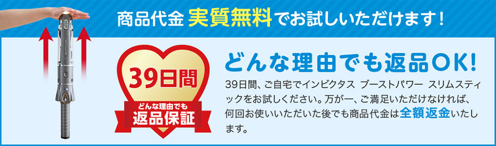 商品代金実質無料でお試しいただけます！ 39日間どんな理由でも返品保証 どんな理由でも返品OK！ 39日間、ご自宅でインビクタス ブーストパワー スリムスティックをお試しください。万が一、ご満足いただけなければ、何回お使いいただいた後でも商品代金は全額返金いたします。