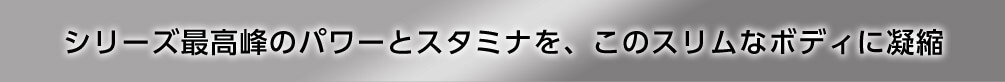 シリーズ最高峰のパワーとスタミナを、このスリムなボディに凝縮