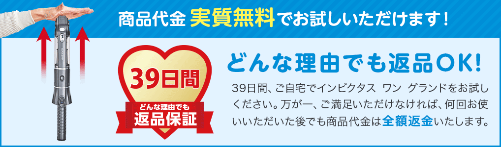 商品代金実質無料でお試しいただけます! 39日間どんな理由でも返品保証 どんな理由でも返品OK! 39日間、ご自宅でインビクタス ワン グランドをお試しください。万が一、ご満足いただけなければ、何回お使いいただいた後でも商品代金は全額返金いたします。