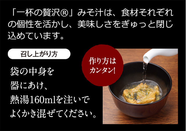「一杯の贅沢®」みそ汁は、食材それぞれの個性を活かし、美味しさをぎゅっと閉じ込めています。 召し上がり方 袋の中身を器にあけ、熱湯160mlを注いでよくかき混ぜてください。 作り方はカンタン!
