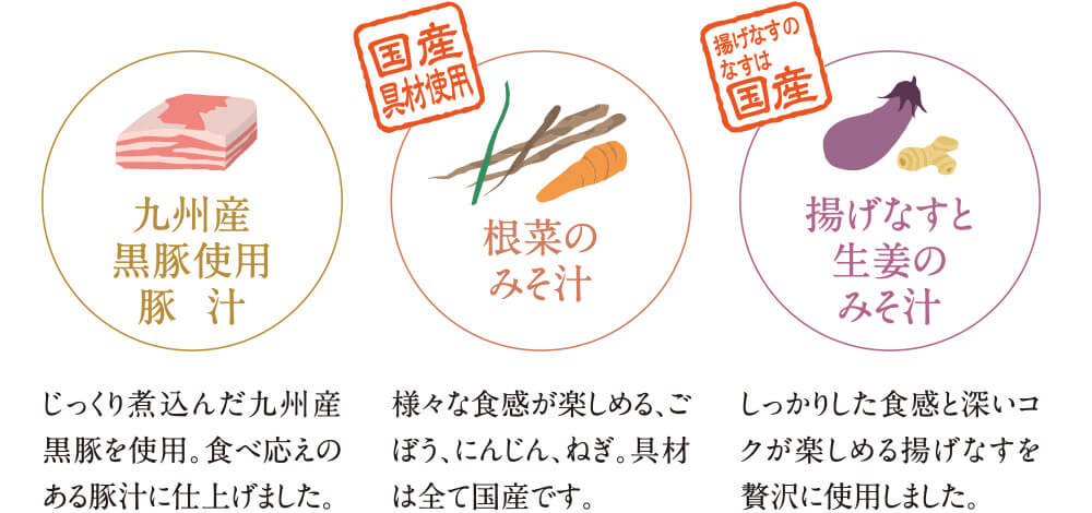 九州産黒豚使用豚汁 じっくり煮込んだ九州産黒豚を使用。食べ応えのある豚汁に仕上げました。 国産具材使用 根菜のみそ汁 様々な食感が楽しめる、ごぼう、にんじん、ねぎ。具材は全て国産です。揚げなすのなすは国産 揚げなすと生姜のみそ汁 しっかりした食感と深いコクが楽しめる揚げなすを贅沢に使用しました。