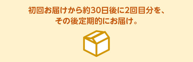 初回お届けから約30日後に2回目分を、その後定期的にお届け。