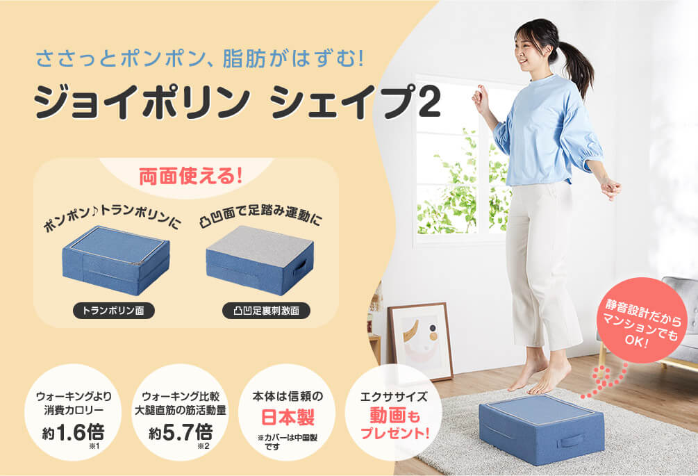 ささっとポンポン、脂肪がはずむ!ジョイポリン シェイプ2 両面使える! ポンポン トランポリンに トランポリン面 凸凹面で足踏み運動に 凸凹足裏刺激面 ウォーキングより消費カロリー約1.6倍※1 ウォーキング比較 大腿直筋の筋活動量約5.7倍※2 本体は信頼の日本製※カバーは中国製です エクササイズ動画もプレゼント! 静音設計だからマンションでもOK!