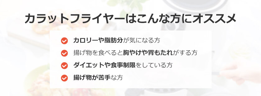 カラットフライヤーはこんな方にオススメ カロリーや脂肪分が気になる方 揚げ物を食べると胸やけや胃もたれがする方 ダイエットや食事制限をしている方 揚げ物が苦手な方