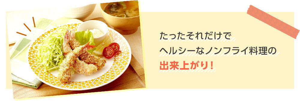 たったそれだけでヘルシーなノンフライ料理の出来上がり!