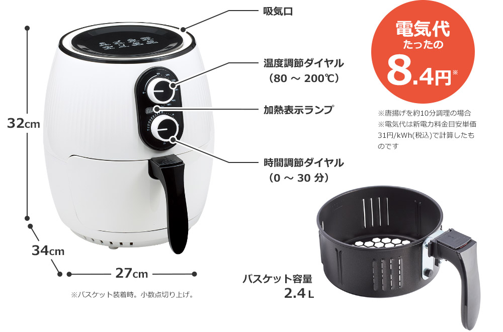 32cm 34cm 27cm ※バスケット装着時。小数点切り上げ。 吸気口 温度調節ダイヤル（80～200℃） 加熱表示ランプ 時間調節ダイヤル（0～30分） バスケット容量2.4L 電気代たったの8.4円※ ※唐揚げを約10分調理の場合 ※電気代は新電力料金目安単価31円/kWh(税込)で計算したものです