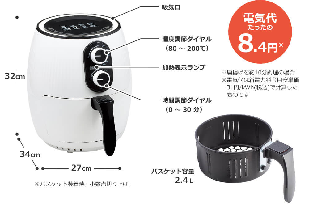32cm 34cm 27cm ※バスケット装着時。小数点切り上げ。 吸気口 温度調節ダイヤル（80～200℃） 加熱表示ランプ 時間調節ダイヤル（0～30分） バスケット容量2.4L 電気代たったの8.4円※ ※唐揚げを約10分調理の場合 ※電気代は新電力料金目安単価31円/kWh(税込)で計算したものです