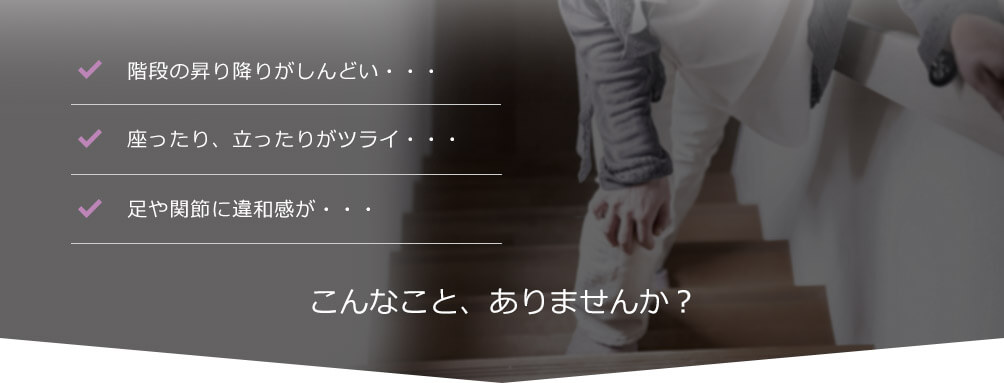 階段の昇り降りがしんどい… 座ったり、立ったりがツライ… 足や関節に違和感が… こんなこと、ありませんか?