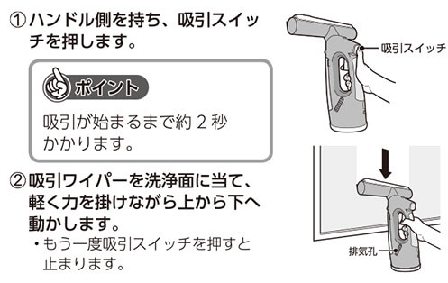 ①ハンドル側を持ち、吸引スイッチを押します。 ポイント 吸引が始まるまで約2秒かかります。 ②吸引ワイパーを洗浄面に当て、軽く力を掛けながら上から下へ動かします。 ・もう一度吸引スイッチを押すと止まります。 吸引スイッチ 排気孔