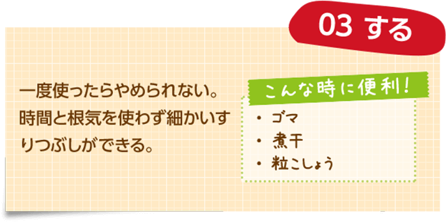 03 する 一度使ったらやめられない。時間と根気を使わず細かいすりつぶしができる。 こんな時に便利! ・ゴマ ・煮干 ・粒こしょう