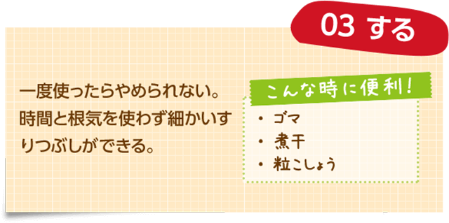 03 する 一度使ったらやめられない。時間と根気を使わず細かいすりつぶしができる。 こんな時に便利！ ・ゴマ ・煮干 ・粒こしょう