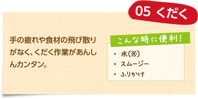 05 くだく 手の疲れや食材の飛び散りがなく、くだく作業があんしんカンタン。 こんな時に便利! ・氷(※) ・スムージー ・ふりかけ