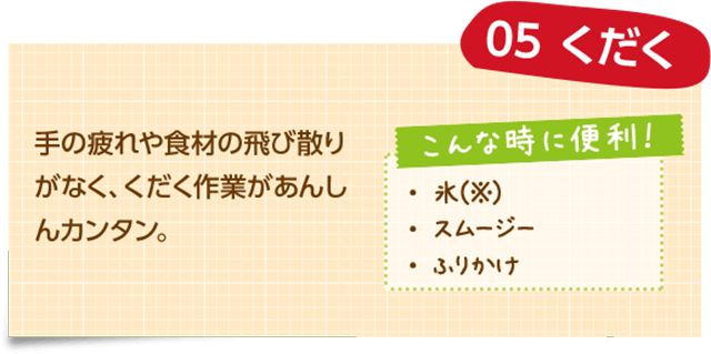 05 くだく 手の疲れや食材の飛び散りがなく、くだく作業があんしんカンタン。 こんな時に便利！ ・氷（※） ・スムージー ・ふりかけ