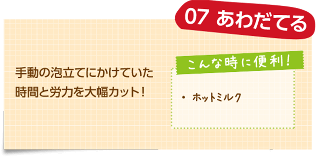 07 あわだてる 手動の泡立てにかけていた時間と労力を大幅カット！ こんな時に便利！ ・ホットミルク