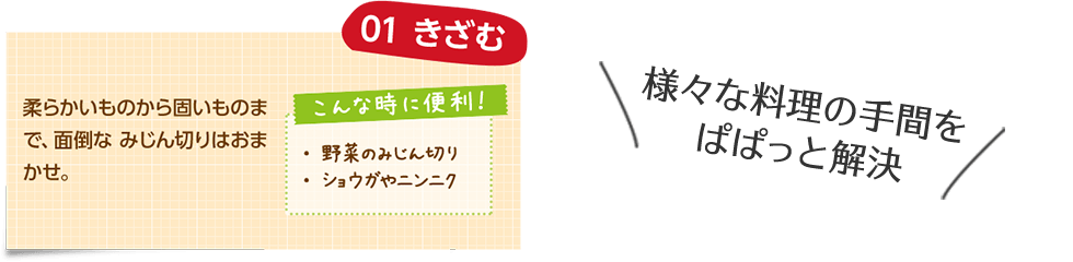 様々な料理の手間をぱぱっと解決 01 きざむ 柔らかいものから固いものまで、面倒なみじん切りはおまかせ。 こんな時に便利! ・野菜のみじん切り ・ショウガやニンニク