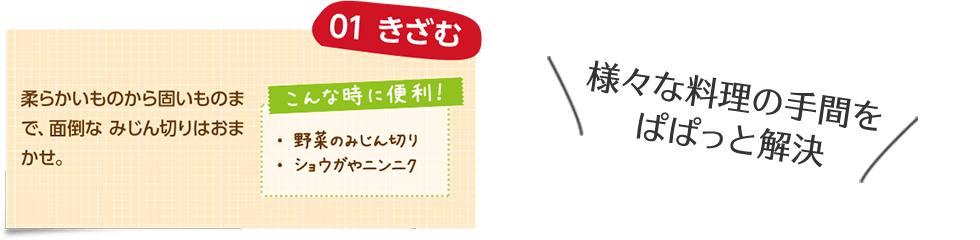 様々な料理の手間をぱぱっと解決 01 きざむ 柔らかいものから固いものまで、面倒なみじん切りはおまかせ。 こんな時に便利！ ・野菜のみじん切り ・ショウガやニンニク