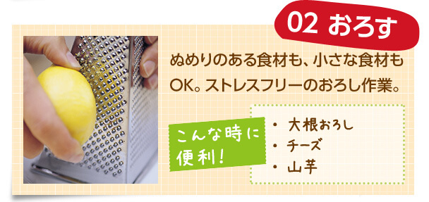 02 おろす ぬめりのある食材も、小さな食材もOK。ストレスフリーのおろし作業。 こんな時に便利! ・大根おろし ・チーズ ・山芋