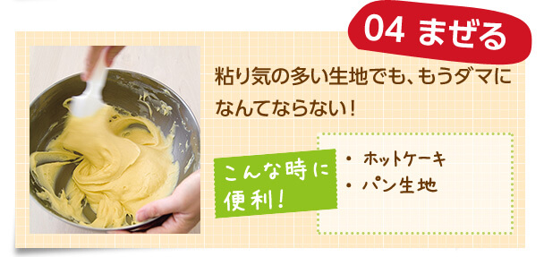 04 まぜる 粘り気の多い生地でも、もうダマになんてならない! こんな時に便利! ・ホットケーキ ・パン生地