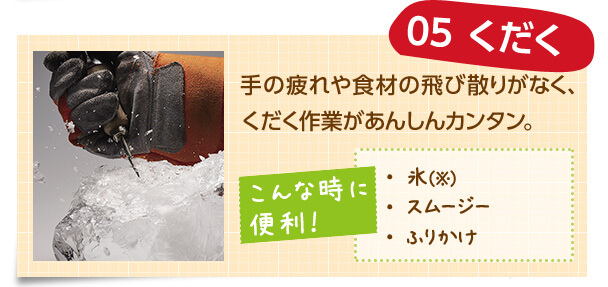 05 くだく 手の疲れや食材の飛び散りがなく、くだく作業があんしんカンタン。 こんな時に 便利! ・氷(※) ・スムージー ・ふりかけ