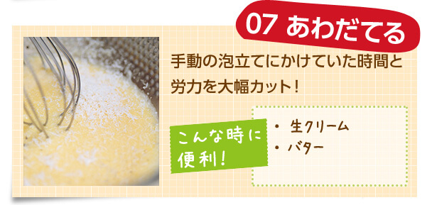 07 あわだてる 手動の泡立てにかけていた時間と労力を大幅カット! こんな時に便利! ・生クリーム ・バター