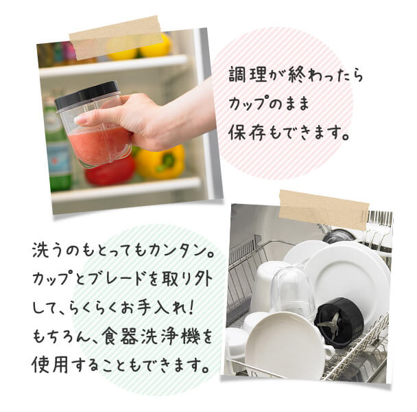 調理が終わったらカップのまま保存もできます。 洗うのもとってもカンタン。カップとブレードを取り外して、らくらくお手入れ! もちろん、食器洗浄機を使用することもできます。