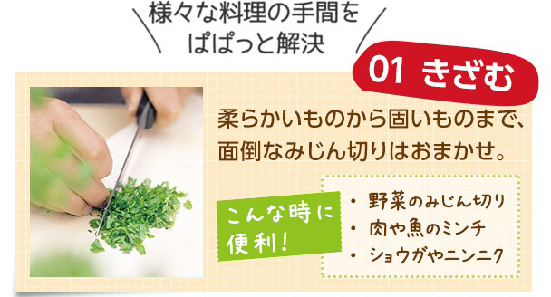 様々な料理の手間をぱぱっと解決 01 きざむ 柔らかいものから固いものまで、面倒なみじん切りはおまかせ。 こんな時に便利! ・野菜のみじん切り ・肉や魚のミンチ ・ショウガやニンニク