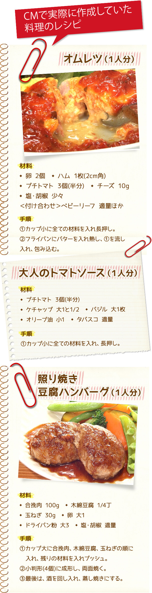 CMで実際に作成していた料理のレシピ オムレツ(1人分) 材料 卵 2個 ハム 1枚(2cm角) プチトマト 3個(半分) チーズ 10g 塩・胡椒 少々 <付け合わせ>ベビーリーフ 適量ほか 手順 1.カップ小に全ての材料を入れ長押し。 2.フライパンにバターを入れ熱し、1.を流し入れ、包み込む。 大人のトマトソース(1人分) 材料 プチトマト 3個(半分) ケチャップ 大1と1/2 バジル 大1枚 オリーブ油 小1 タバスコ 適量 手順 1.カップ小に全ての材料を入れ、長押し。 照り焼き豆腐ハンバーグ(1人分) 材料 合挽肉 100g 木綿豆腐 1/4丁 玉ねぎ 30g 卵 大1 ドライパン粉 大3 塩・胡椒 適量 手順 1.カップ大に合挽肉、木綿豆腐、玉ねぎの順に入れ、残りの材料を入れプッシュ。 2.小判形(4個)に成形し、両面焼く。 3.最後は、酒を回し入れ、蒸し焼きにする。