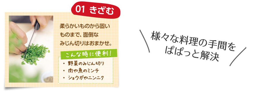 様々な料理の手間をぱぱっと解決 01 きざむ 柔らかいものから固いものまで、面倒なみじん切りはおまかせ。 こんな時に便利! ・野菜のみじん切り ・肉や魚のミンチ ・ショウガやニンニク