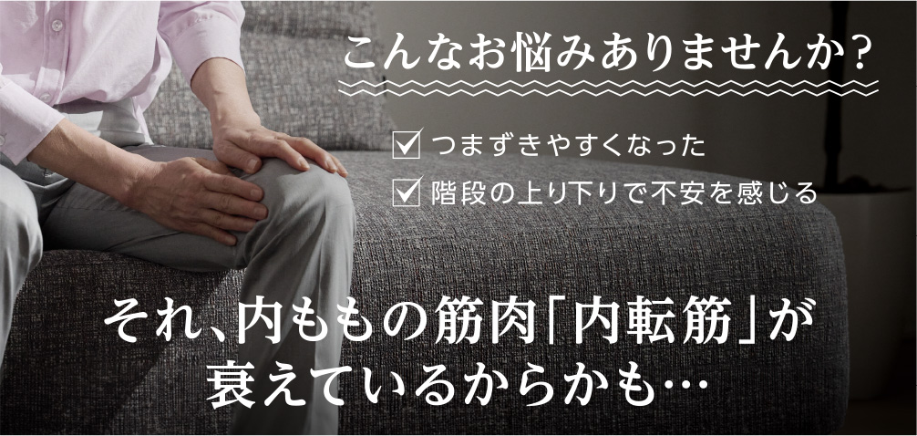 こんなお悩みありませんか？ つまずきやすくなった 階段の上り下りで不安を感じる それ、内ももの筋肉「内転筋」が衰えているからかも・・・