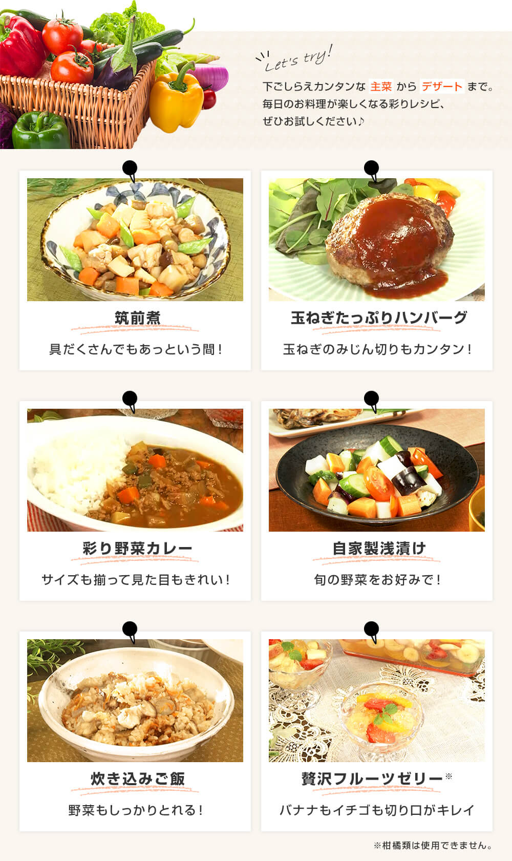 Let's try! 下ごしらえカンタンな主菜からデザートまで。毎日のお料理が楽しくなる彩りレシピ、ぜひお試しください♪ 筑前煮 具だくさんでもあっという間! 玉ねぎたっぷりハンバーグ 玉ねぎのみじん切りもカンタン! 彩り野菜カレー サイズも揃って見た目もきれい! 自家製浅漬け 旬の野菜をお好みで! 炊き込みご飯 野菜もしっかりとれる! 贅沢フルーツゼリー バナナもイチゴも切り口がキレイ
