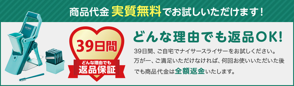 商品代金実質無料でお試しいただけます！ 39日間どんな理由でも返品保証 どんな理由でも返品OK！ 39日間、ご自宅でナイサースライサーをお試しください。万が一、ご満足いただけなければ、何回お使いいただいた後でも商品代金は全額返金いたします。