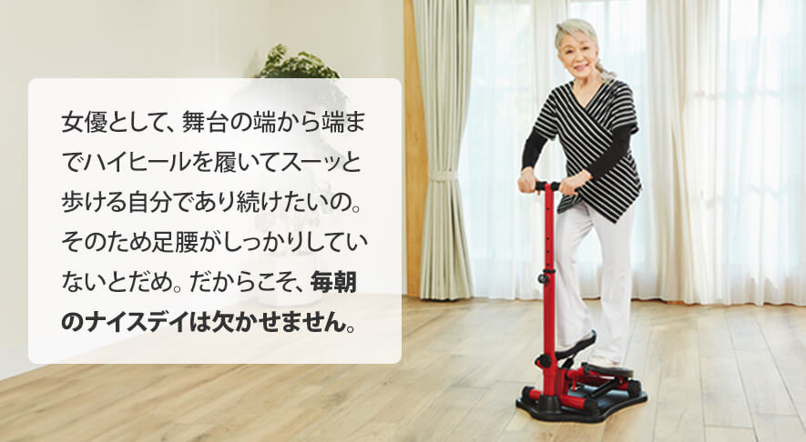 女優として、舞台の端から端までハイヒールを履いてスーッと歩ける自分であり続けたいの。そのため足腰がしっかりしていないとだめ。だからこそ、毎朝のナイスデイは欠かせません。