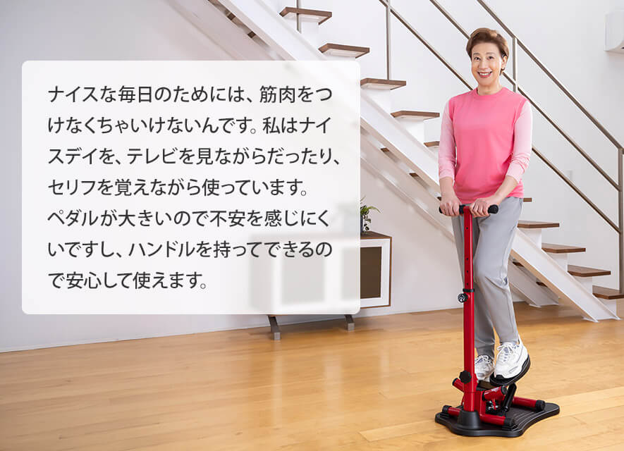 ナイスな毎日のためには、筋肉をつけなくちゃいけないんです。私はナイスデイを、テレビを見ながらだったり、セリフを覚えながら使っています。ペダルが大きいので不安を感じにくいですし、ハンドルを持ってできるので安心して使えます。