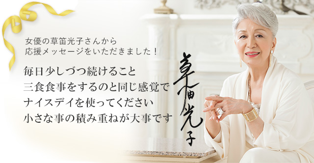女優の草笛光子さんから応援メッセージをいただきました! 毎日少しづつ続けること 三食食事をするのと同じ感覚でナイスデイを使ってください 小さな事の積み重ねが大事です 草笛光子