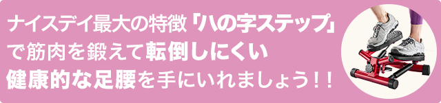 ナイスデイ最大の特徴「ハの字ステップ」で筋肉を鍛えて 健康的な足腰を手に入れましょう!!