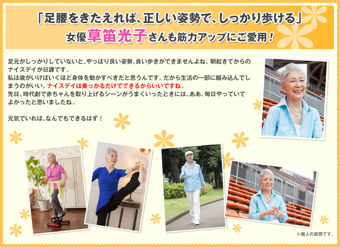 「足腰をきたえれば、正しい姿勢で、しっかり歩ける」女優草笛光子さんも筋力アップにご愛用! 足元がしっかりしていないと、やっぱり良い姿勢、良い歩きができませんよね。朝起きてからのナイスデイが日課です。私は歳がいけばいくほど身体を動かすべきだと思うんです。だから生活の一部に組み込んでしまうのがいい。ナイスデイは乗っかるだけでできるからいいですね。先日、時代劇で赤ちゃんを取り上げるシーンがうまくいったときには、ああ、毎日やっていてよかったと思いましたね。元気でいれば、なんでもできるはず!※個人の感想です。