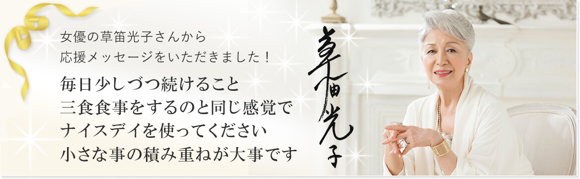 女優の草笛光子さんから応援メッセージをいただきました！ 毎日少しづつ続けること 三食食事をするのと同じ感覚でナイスデイを使ってください 小さな事の積み重ねが大事です 草笛光子