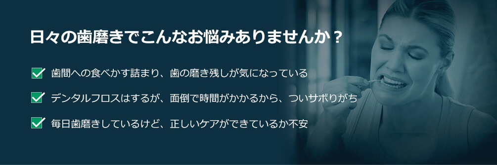 日々の歯磨きでこんなお悩みありませんか? 歯間への食べかす詰まり、歯の磨き残しが気になっている デンタルフロスはするが、面倒で時間がかかるから、ついサボりがち 毎日歯磨きしているけど、正しいケアができているか不安