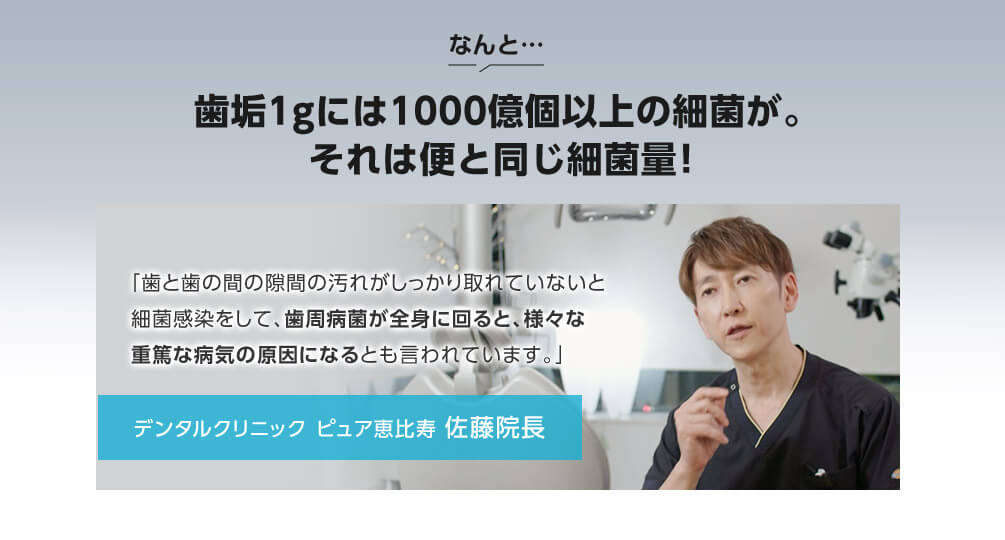 なんと 歯垢1gには1000億個以上の細菌が。それは便と同じ細菌量! 「歯と歯の間の隙間の汚れがしっかり取れていないと細菌感染をして、歯周病菌が全身に回ると、様々な重篤な病気の原因になるとも言われています。」 デンタルクリニック ピュア恵比寿 佐藤院長